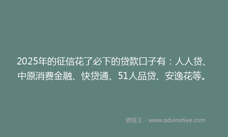 2025年的征信花了必下的贷款口子有：人人贷、中原消费金融、快贷通、51人品贷、安逸花等。