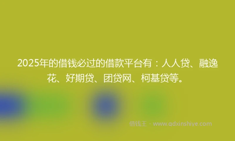 2025年的借钱必过的借款平台有：人人贷、融逸花、好期贷、团贷网、柯基贷等。