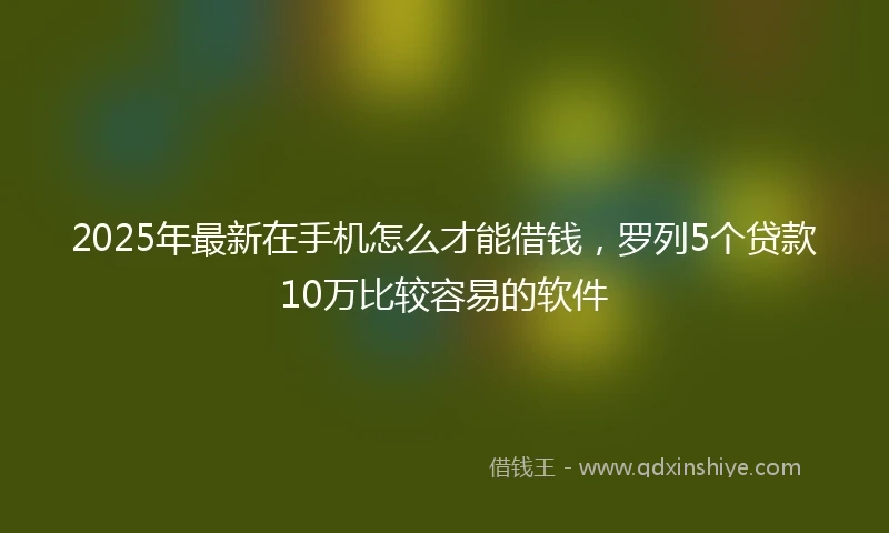 2025年最新在手机怎么才能借钱，罗列5个贷款10万比较容易的软件