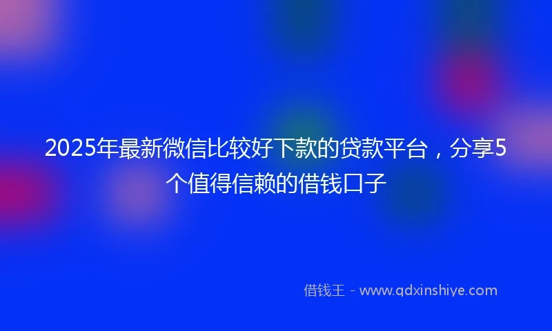 2025年最新微信比较好下款的贷款平台，分享5个值得信赖的借钱口子