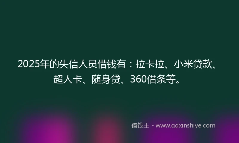 2025年的失信人员借钱有：拉卡拉、小米贷款、超人卡、随身贷、360借条等。