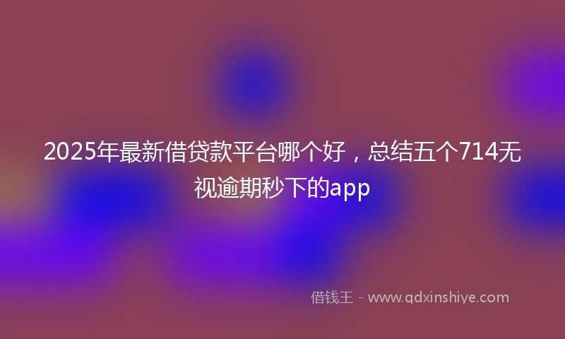 2025年最新借贷款平台哪个好，总结五个714无视逾期秒下的app