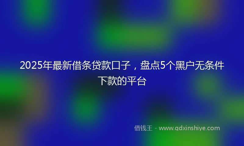 2025年最新借条贷款口子，盘点5个黑户无条件下款的平台