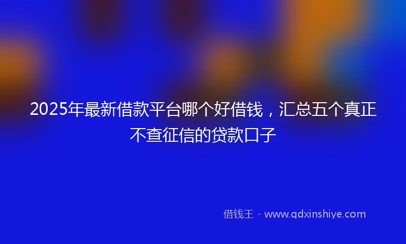 2025年最新借款平台哪个好借钱，汇总五个真正不查征信的贷款口子