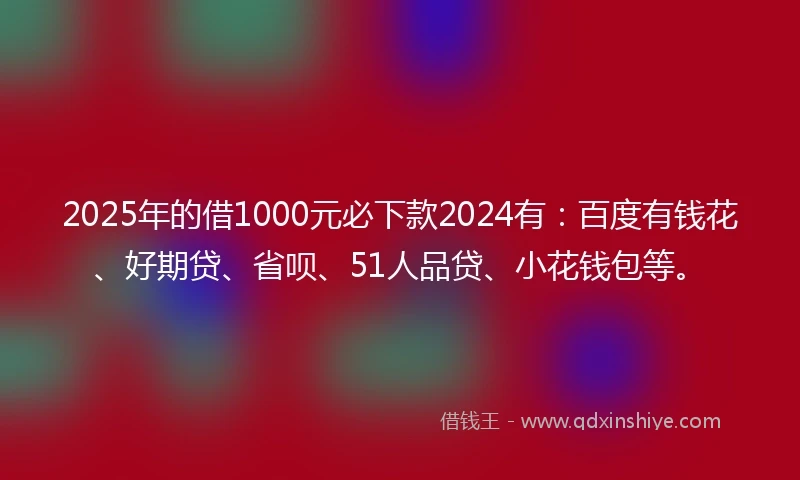 2025年的借1000元必下款2024有：百度有钱花、好期贷、省呗、51人品贷、小花钱包等。