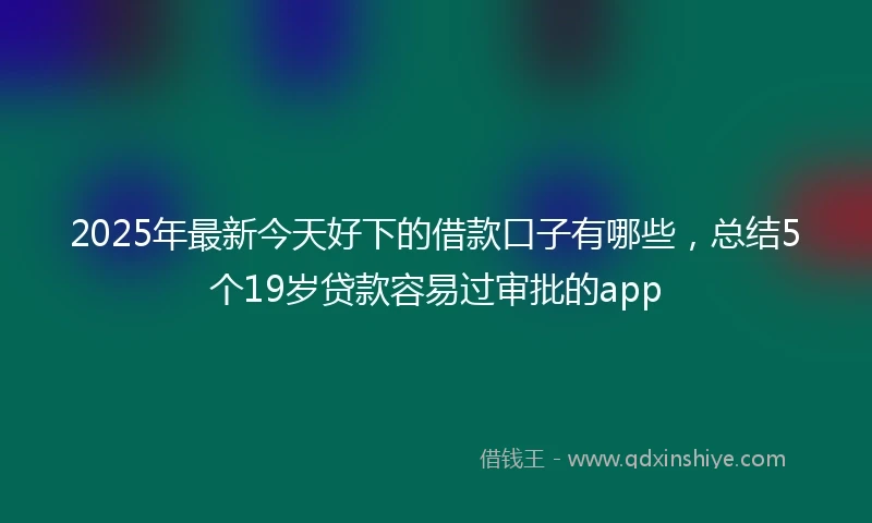 2025年最新今天好下的借款口子有哪些，总结5个19岁贷款容易过审批的app