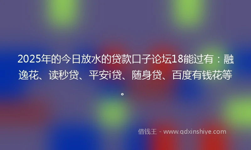 2025年的今日放水的贷款口子论坛18能过有：融逸花、读秒贷、平安i贷、随身贷、百度有钱花等。