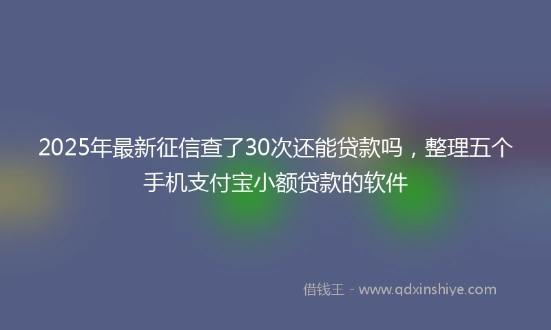 2025年最新征信查了30次还能贷款吗，整理五个手机支付宝小额贷款的软件