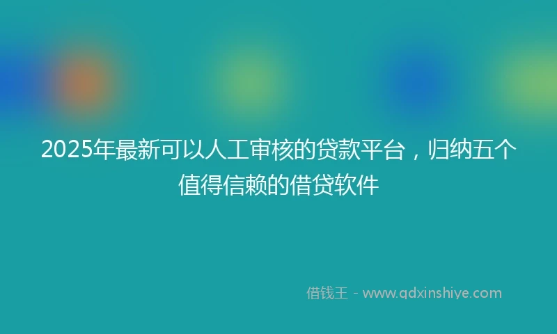 2025年最新可以人工审核的贷款平台，归纳五个值得信赖的借贷软件
