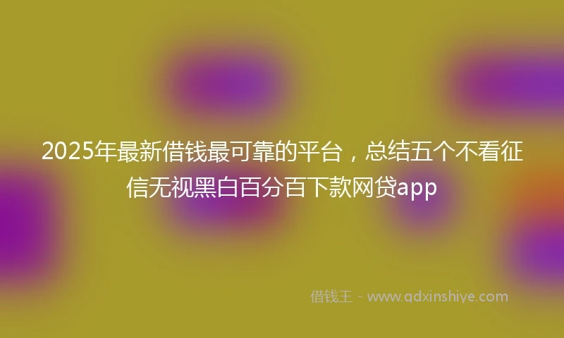 2025年最新借钱最可靠的平台，总结五个不看征信无视黑白百分百下款网贷app