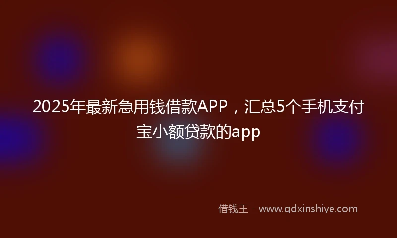 2025年最新急用钱借款APP，汇总5个手机支付宝小额贷款的app