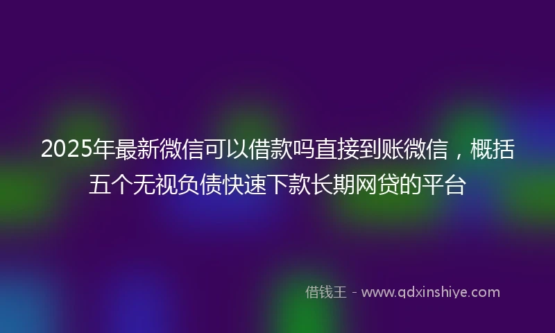 2025年最新微信可以借款吗直接到账微信，概括五个无视负债快速下款长期网贷的平台