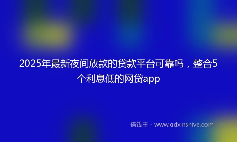 2025年最新夜间放款的贷款平台可靠吗，整合5个利息低的网贷app