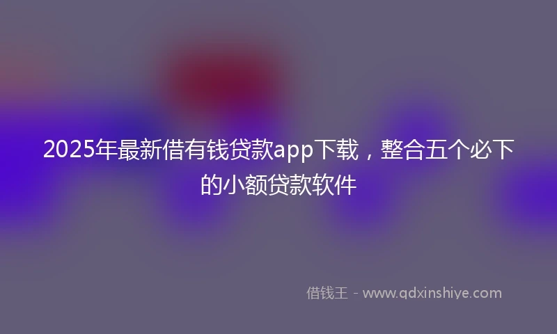 2025年最新借有钱贷款app下载，整合五个必下的小额贷款软件