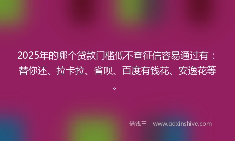 2025年的哪个贷款门槛低不查征信容易通过有：替你还、拉卡拉、省呗、百度有钱花、安逸花等。