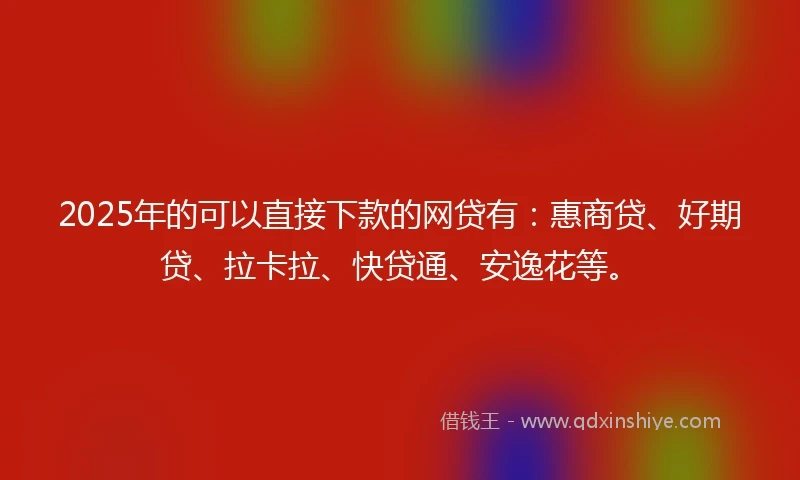 2025年的可以直接下款的网贷有：惠商贷、好期贷、拉卡拉、快贷通、安逸花等。