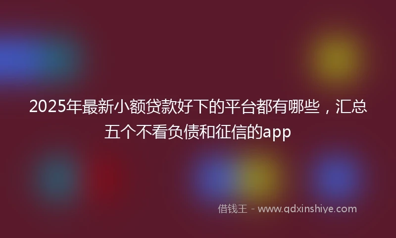 2025年最新小额贷款好下的平台都有哪些，汇总五个不看负债和征信的app