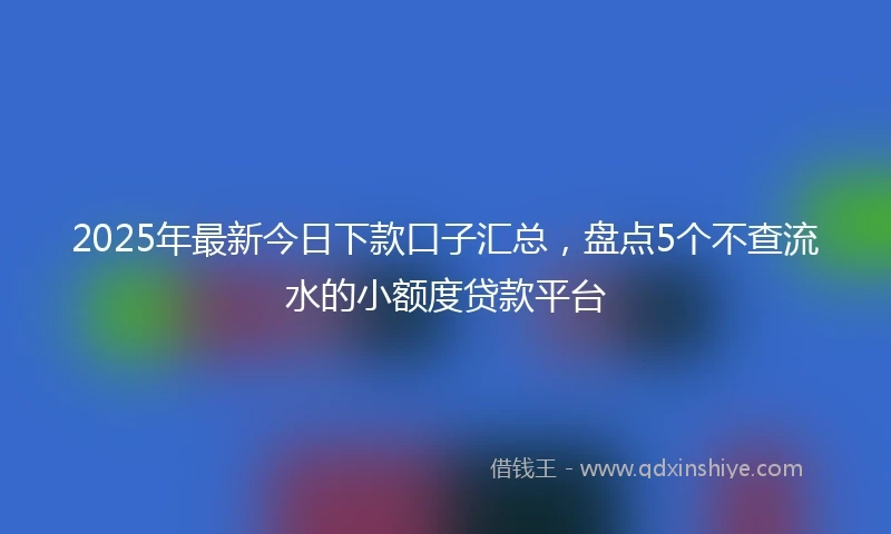 2025年最新今日下款口子汇总，盘点5个不查流水的小额度贷款平台