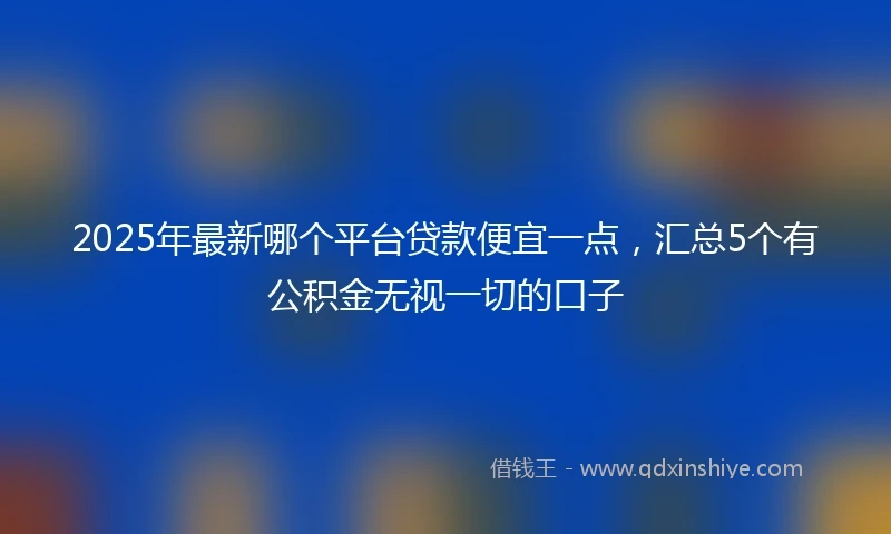 2025年最新哪个平台贷款便宜一点，汇总5个有公积金无视一切的口子
