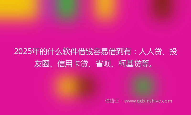 2025年的什么软件借钱容易借到有：人人贷、投友圈、信用卡贷、省呗、柯基贷等。