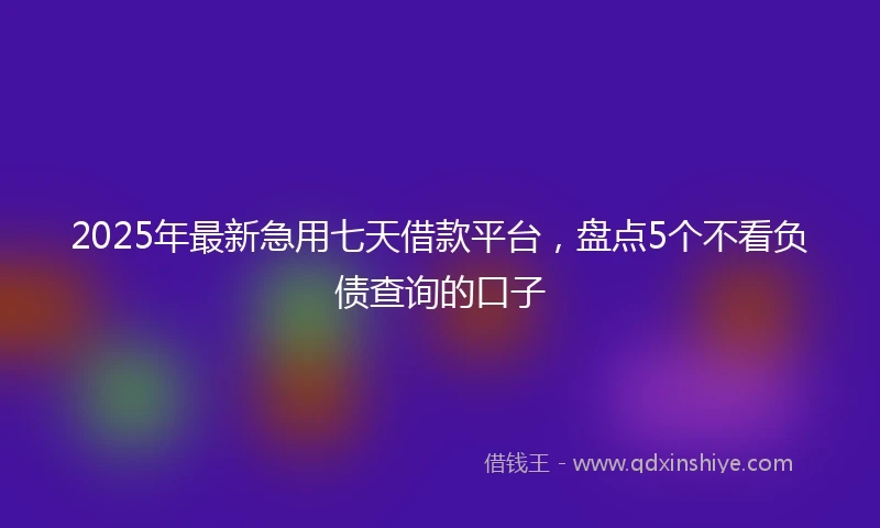 2025年最新急用七天借款平台，盘点5个不看负债查询的口子