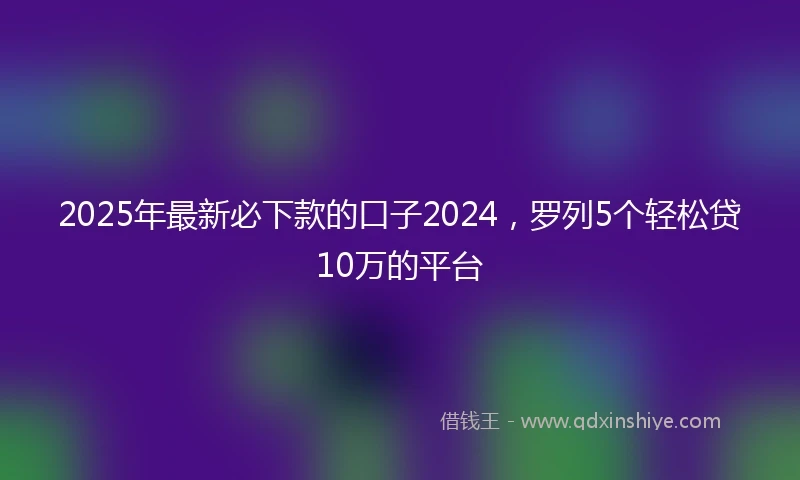 2025年最新必下款的口子2024，罗列5个轻松贷10万的平台