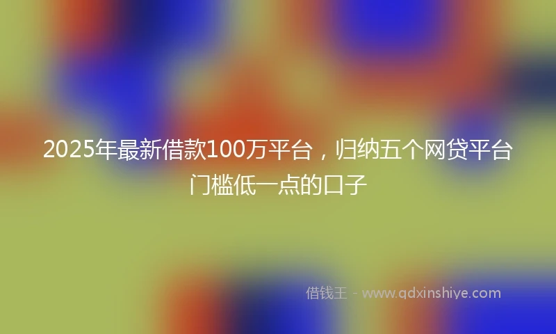 2025年最新借款100万平台，归纳五个网贷平台门槛低一点的口子