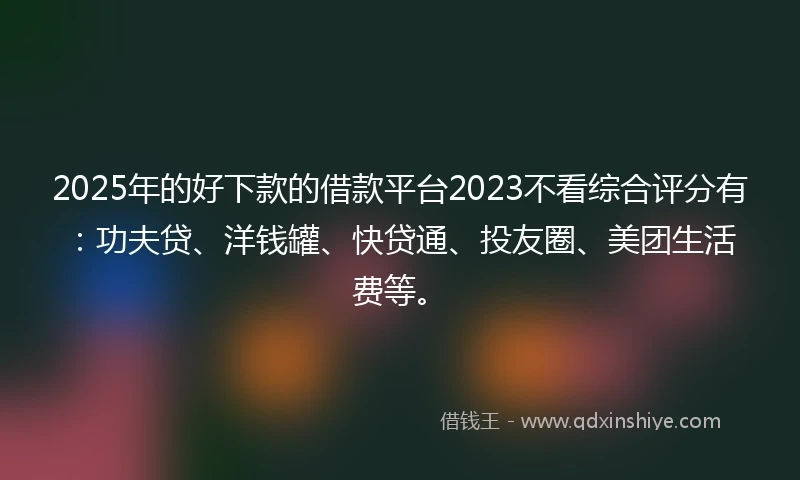 2025年的好下款的借款平台2023不看综合评分有：功夫贷、洋钱罐、快贷通、投友圈、美团生活费等。