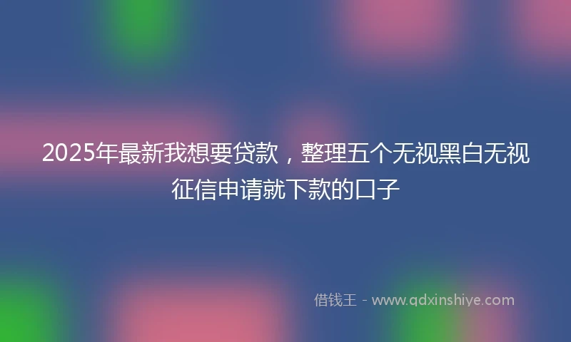 2025年最新我想要贷款，整理五个无视黑白无视征信申请就下款的口子
