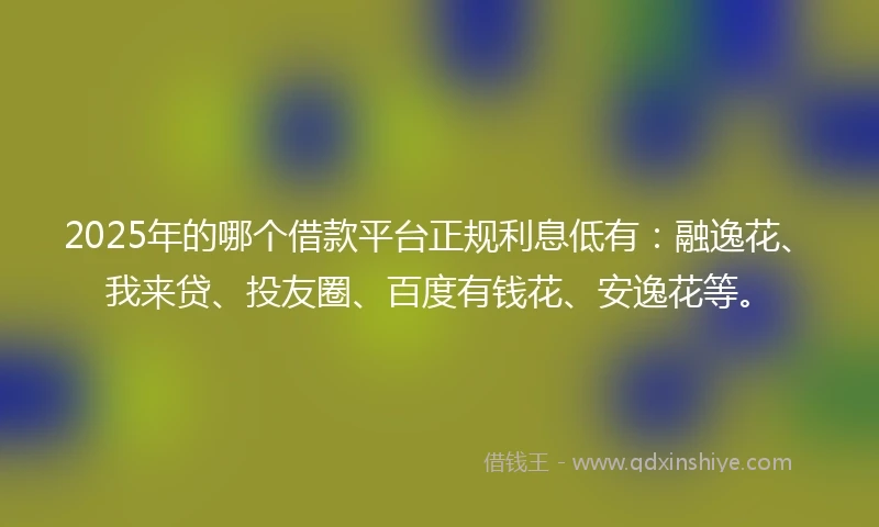 2025年的哪个借款平台正规利息低有：融逸花、我来贷、投友圈、百度有钱花、安逸花等。