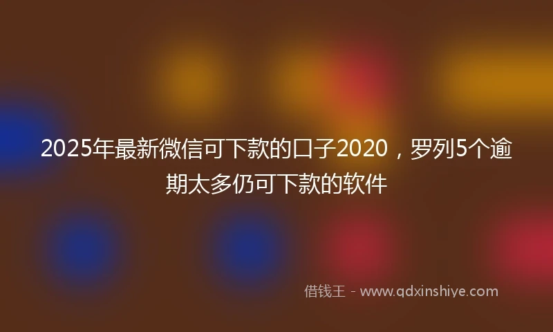 2025年最新微信可下款的口子2020，罗列5个逾期太多仍可下款的软件