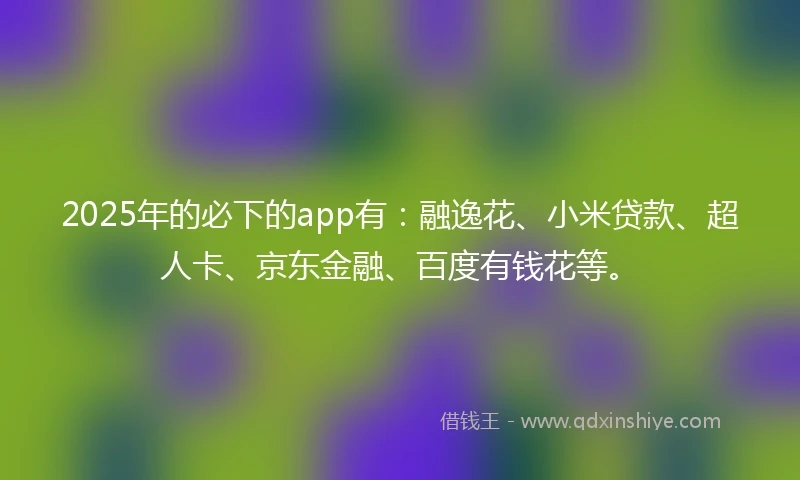 2025年的必下的app有：融逸花、小米贷款、超人卡、京东金融、百度有钱花等。