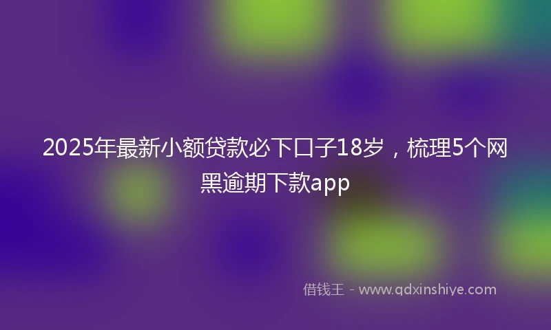 2025年最新小额贷款必下口子18岁，梳理5个网黑逾期下款app