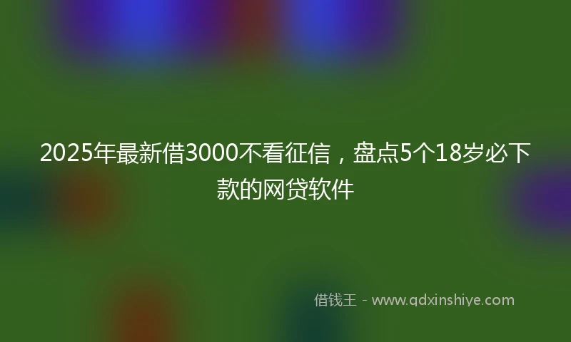 2025年最新借3000不看征信，盘点5个18岁必下款的网贷软件