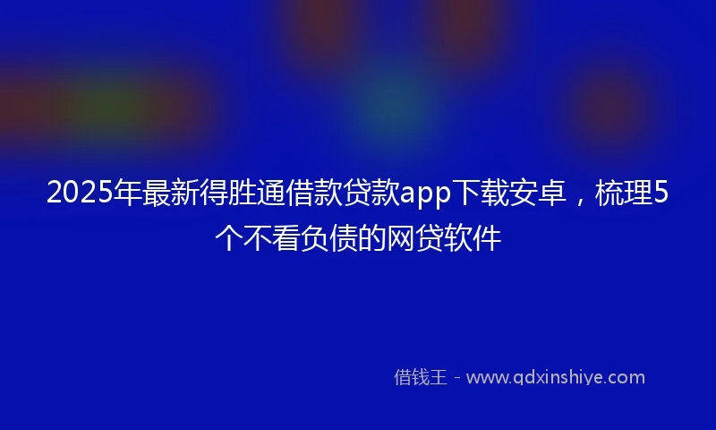 2025年最新得胜通借款贷款app下载安卓，梳理5个不看负债的网贷软件