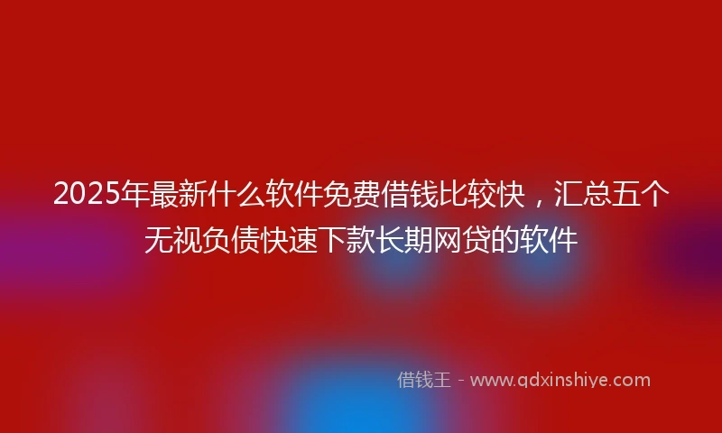2025年最新什么软件免费借钱比较快，汇总五个无视负债快速下款长期网贷的软件