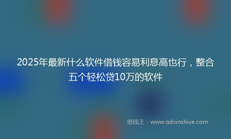 2025年最新什么软件借钱容易利息高也行，整合五个轻松贷10万的软件