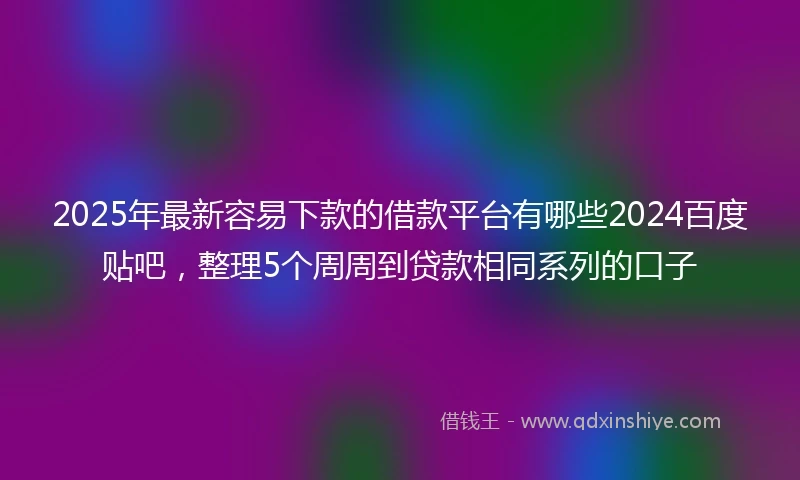 2025年最新容易下款的借款平台有哪些2024百度贴吧，整理5个周周到贷款相同系列的口子
