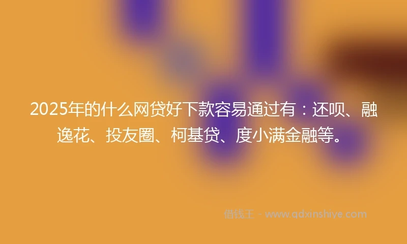 2025年的什么网贷好下款容易通过有：还呗、融逸花、投友圈、柯基贷、度小满金融等。