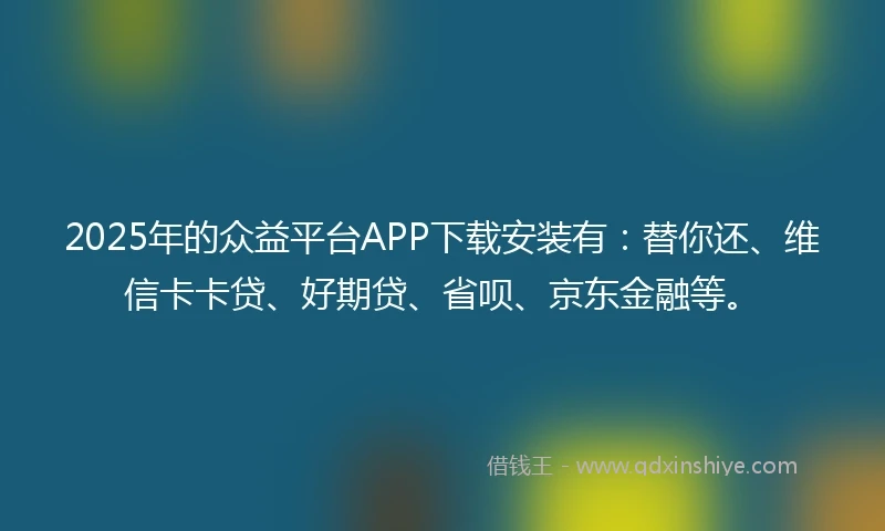 2025年的众益平台APP下载安装有：替你还、维信卡卡贷、好期贷、省呗、京东金融等。
