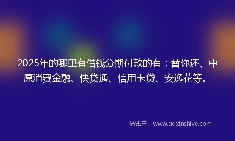 2025年的哪里有借钱分期付款的有：替你还、中原消费金融、快贷通、信用卡贷、安逸花等。