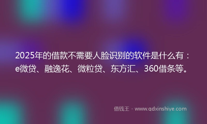 2025年的借款不需要人脸识别的软件是什么有：e微贷、融逸花、微粒贷、东方汇、360借条等。