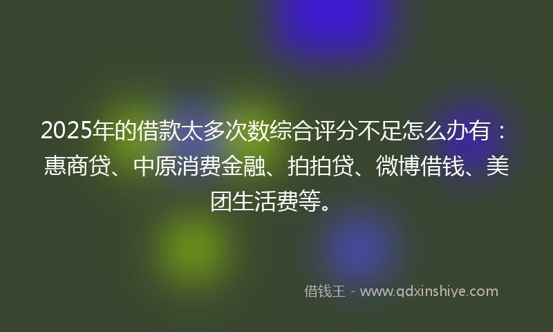 2025年的借款太多次数综合评分不足怎么办有：惠商贷、中原消费金融、拍拍贷、微博借钱、美团生活费等。