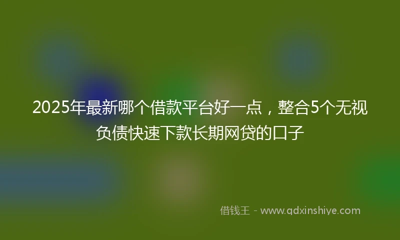 2025年最新哪个借款平台好一点，整合5个无视负债快速下款长期网贷的口子