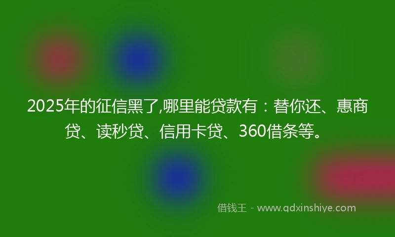 2025年的征信黑了,哪里能贷款有：替你还、惠商贷、读秒贷、信用卡贷、360借条等。