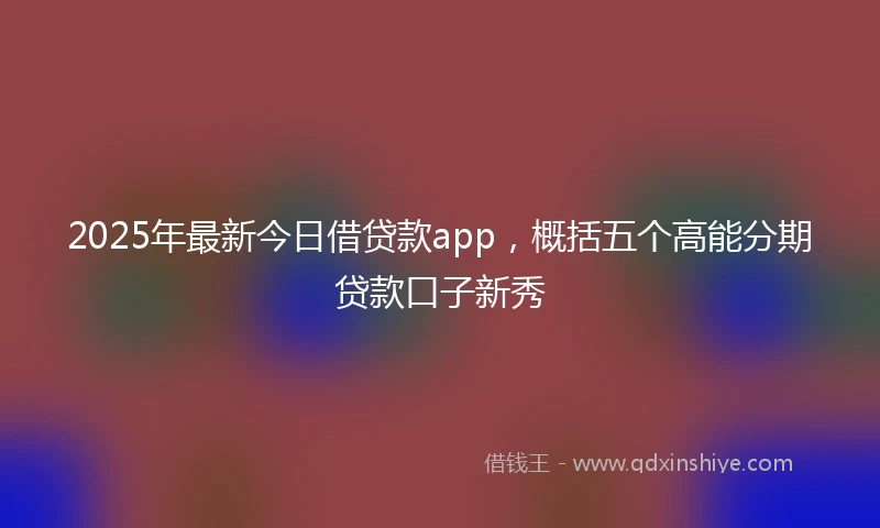 2025年最新今日借贷款app，概括五个高能分期贷款口子新秀