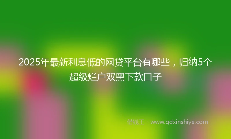 2025年最新利息低的网贷平台有哪些，归纳5个超级烂户双黑下款口子