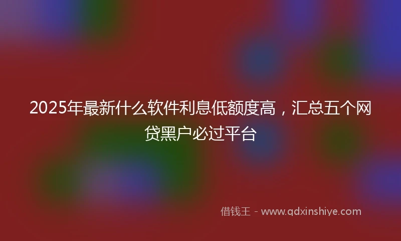 2025年最新什么软件利息低额度高，汇总五个网贷黑户必过平台