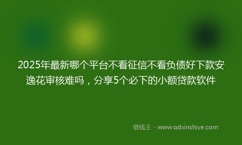 2025年最新哪个平台不看征信不看负债好下款安逸花审核难吗，分享5个必下的小额贷款软件