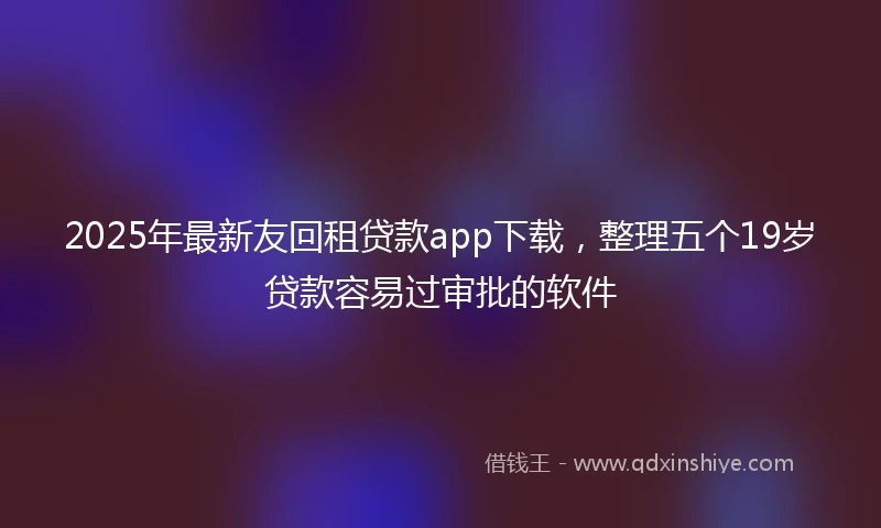 2025年最新友回租贷款app下载，整理五个19岁贷款容易过审批的软件